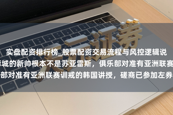 实盘配资排行榜_股票配资交易流程与风控逻辑说明 别信听说了，成都蓉城的新帅根本不是苏亚雷斯，俱乐部对准有亚洲联赛训戒的韩国讲授，磋商已参加左券细节阶段