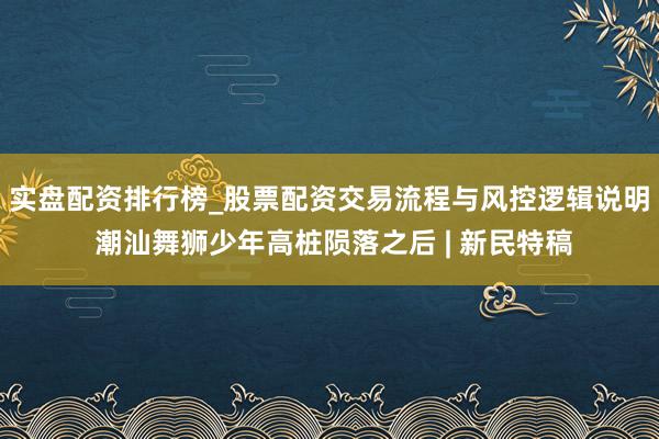 实盘配资排行榜_股票配资交易流程与风控逻辑说明 潮汕舞狮少年高桩陨落之后 | 新民特稿
