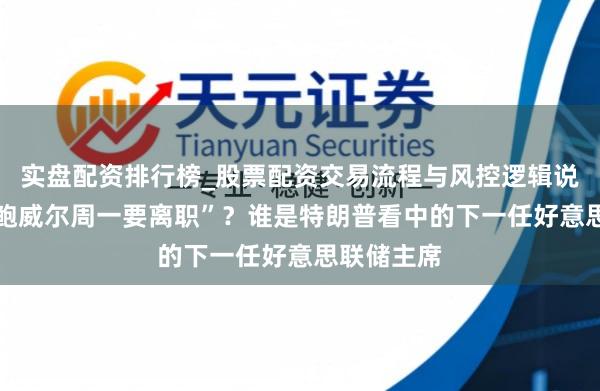 实盘配资排行榜_股票配资交易流程与风控逻辑说明 网传“鲍威尔周一要离职”？谁是特朗普看中的下一任好意思联储主席