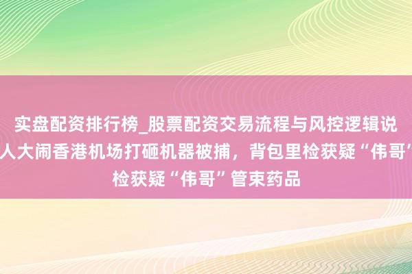 实盘配资排行榜_股票配资交易流程与风控逻辑说明 英国男人大闹香港机场打砸机器被捕，背包里检获疑“伟哥”管束药品