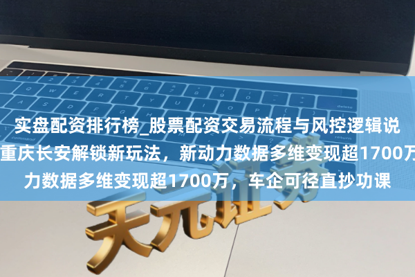 实盘配资排行榜_股票配资交易流程与风控逻辑说明 场景应用：爆火！重庆长安解锁新玩法，新动力数据多维变现超1700万，车企可径直抄功课
