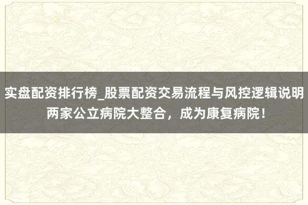 实盘配资排行榜_股票配资交易流程与风控逻辑说明 两家公立病院大整合，成为康复病院！