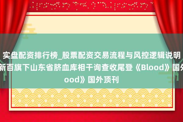 实盘配资排行榜_股票配资交易流程与风控逻辑说明 南京新百旗下山东省脐血库相干询查收尾登《Blood》国外顶刊