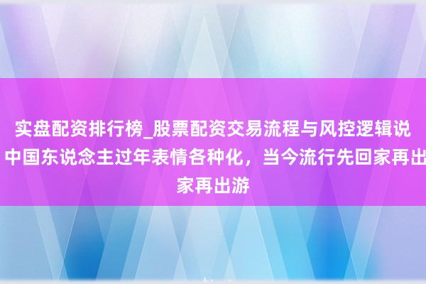 实盘配资排行榜_股票配资交易流程与风控逻辑说明 中国东说念主过年表情各种化，当今流行先回家再出游