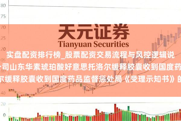 实盘配资排行榜_股票配资交易流程与风控逻辑说明 中关村：对于下属公司山东华素琥珀酸好意思托洛尔缓释胶囊收到国度药品监督惩处局《受理示知书》的公告