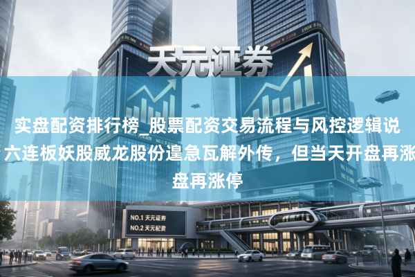 实盘配资排行榜_股票配资交易流程与风控逻辑说明 六连板妖股威龙股份遑急瓦解外传，但当天开盘再涨停