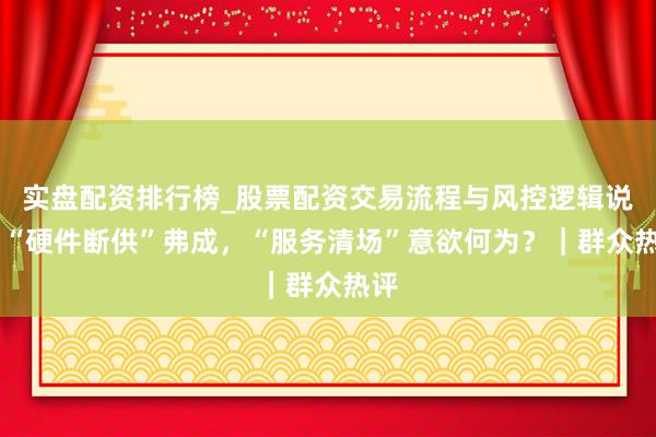 实盘配资排行榜_股票配资交易流程与风控逻辑说明 “硬件断供”弗成，“服务清场”意欲何为？｜群众热评